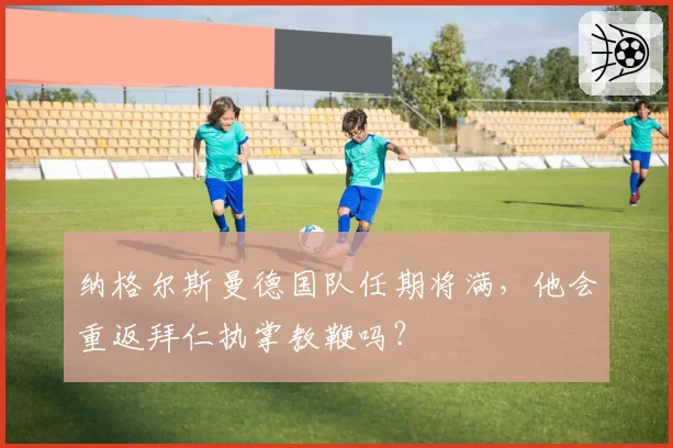 纳格尔斯曼德国队任期将满，他会重返拜仁执掌教鞭吗？