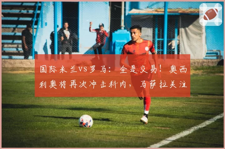 国际米兰vs罗马：全是交易！奥西利奥将再次冲击科内，马萨拉关注弗拉泰西-卡洛斯·奥古斯托