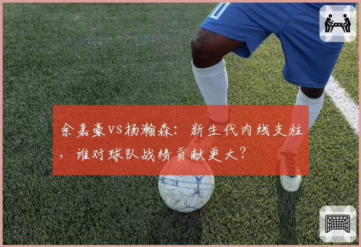 余嘉豪vs杨瀚森：新生代内线支柱，谁对球队战绩贡献更大？