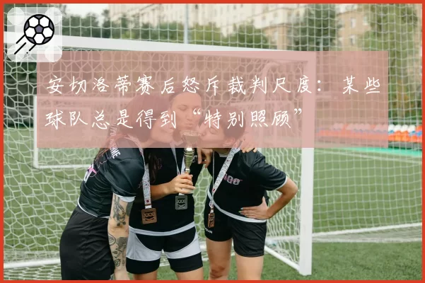 安切洛蒂赛后怒斥裁判尺度：某些球队总是得到“特别照顾”