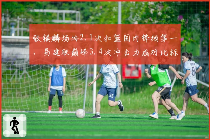 张镇麟场均2.1次扣篮国内锋线第一,易建联巅峰3.4次冲击力成对比标杆