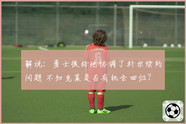 解说：勇士很好地协调了科尔续约问题 不知克莱是否有机会回归？