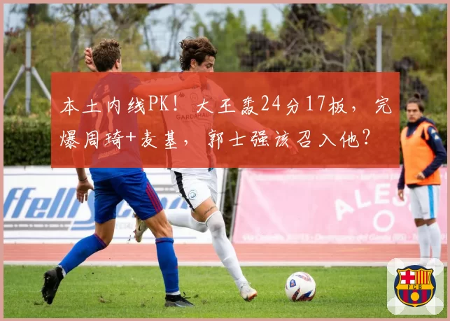 本土内线PK！大王轰24分17板，完爆周琦+麦基，郭士强该召入他？