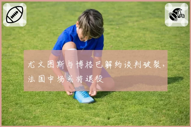 尤文图斯与博格巴解约谈判破裂，法国中场或将退役