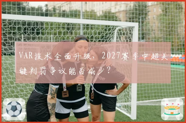 VAR技术全面升级，2027赛季中超关键判罚争议能否减少？