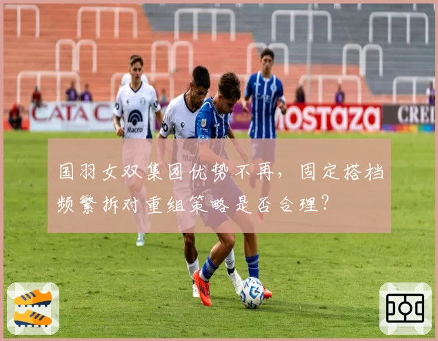 国羽女双集团优势不再，固定搭档频繁拆对重组策略是否合理？