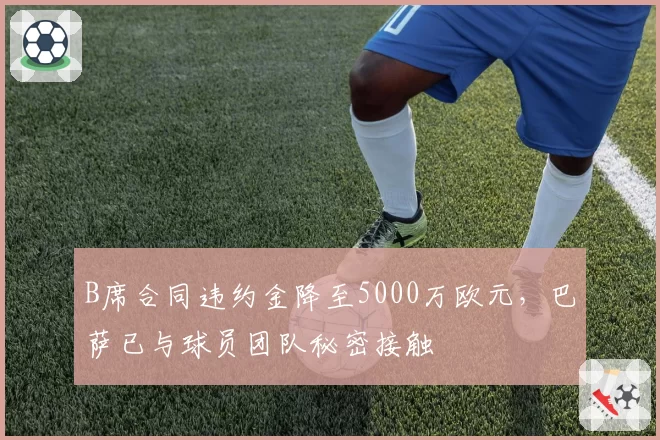 B席合同违约金降至5000万欧元，巴萨已与球员团队秘密接触