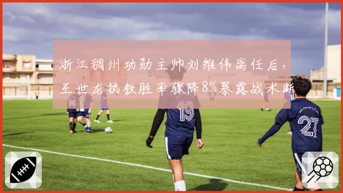 浙江稠州功勋主帅刘维伟离任后,王世龙执教胜率骤降8%暴露战术断裂