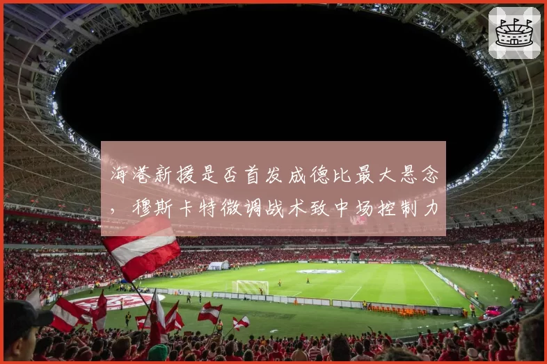 海港新援是否首发成德比最大悬念，穆斯卡特微调战术致中场控制力骤降