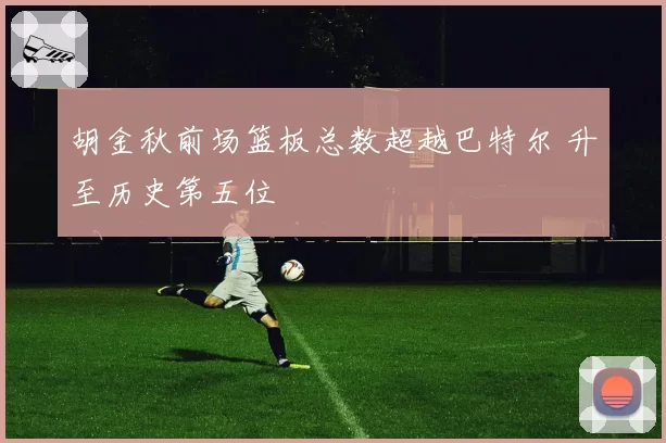 胡金秋前场篮板总数超越巴特尔 升至历史第五位