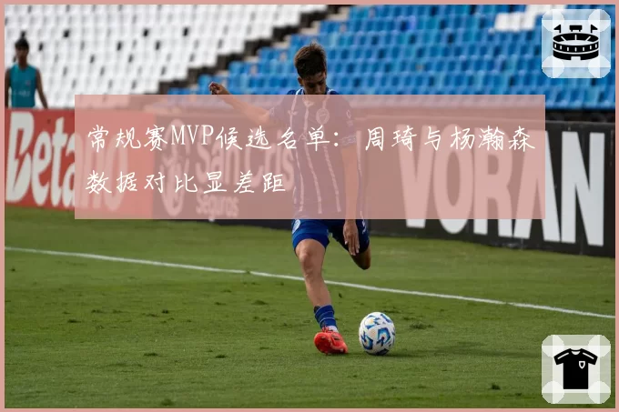 常规赛MVP候选名单：周琦与杨瀚森数据对比显差距