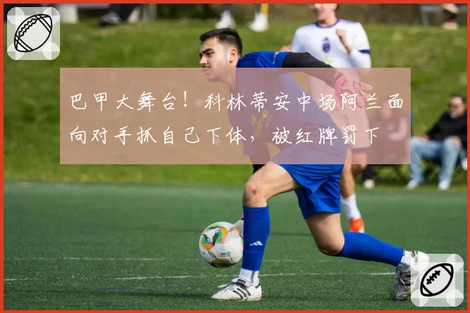 巴甲大舞台！科林蒂安中场阿兰面向对手抓自己下体，被红牌罚下
