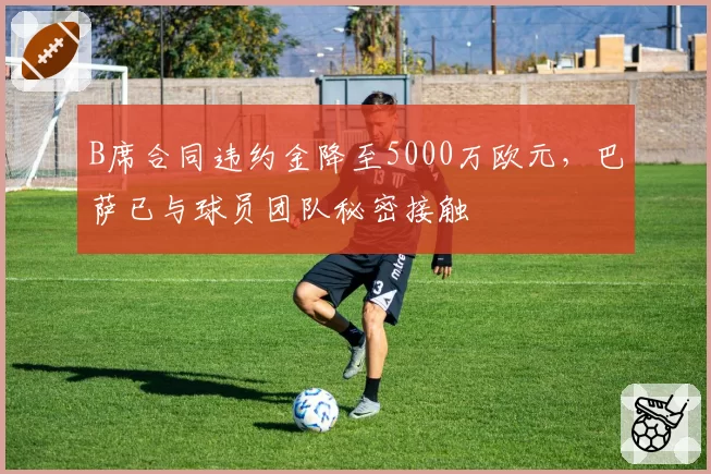 B席合同违约金降至5000万欧元，巴萨已与球员团队秘密接触