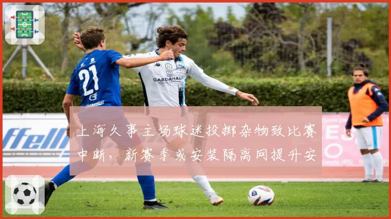 上海久事主场球迷投掷杂物致比赛中断，新赛季或安装隔离网提升安保