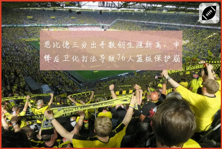 恩比德三分出手数创生涯新高,中锋后卫化打法导致76人篮板保护崩盘__br_