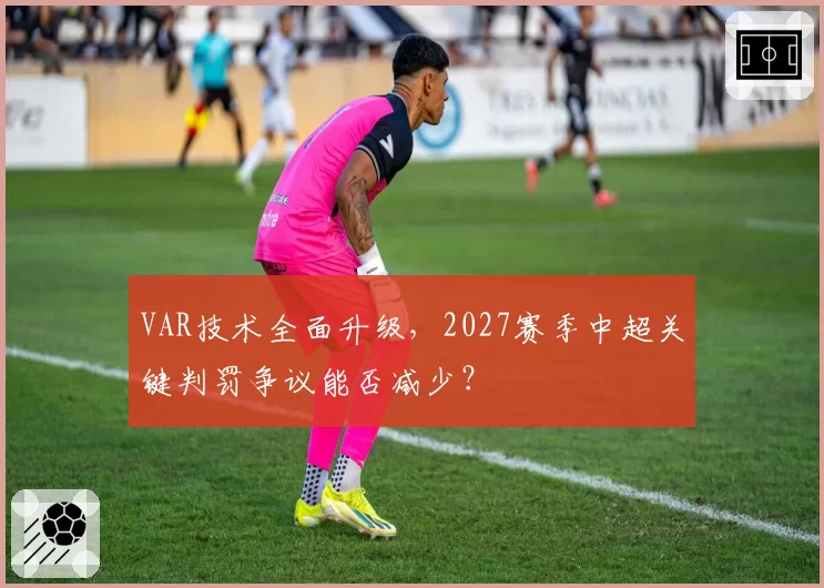 VAR技术全面升级，2027赛季中超关键判罚争议能否减少？