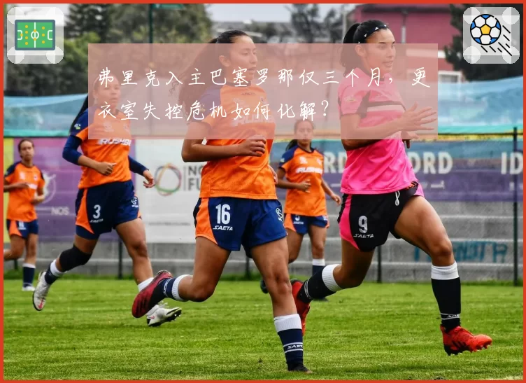 弗里克入主巴塞罗那仅三个月，更衣室失控危机如何化解？