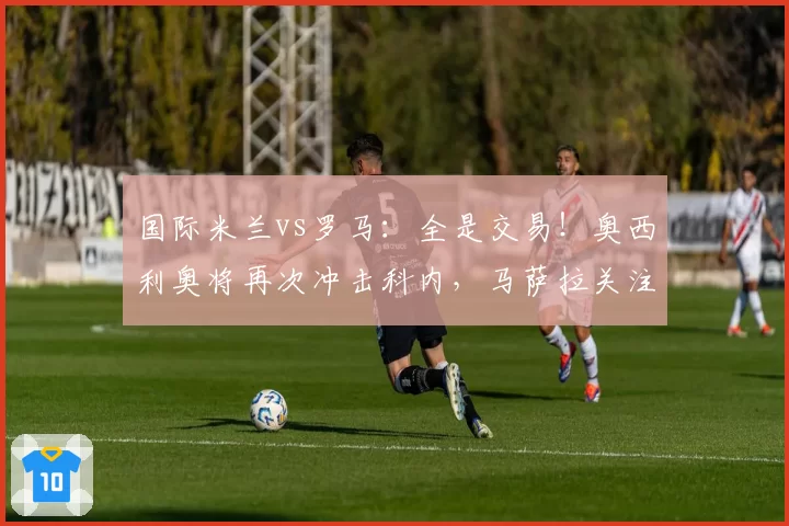 国际米兰vs罗马：全是交易！奥西利奥将再次冲击科内，马萨拉关注弗拉泰西-卡洛斯·奥古斯托