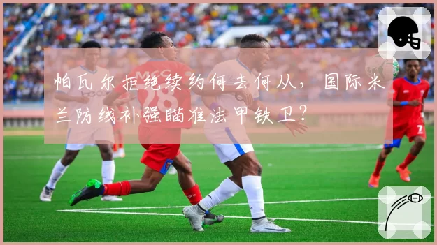帕瓦尔拒绝续约何去何从，国际米兰防线补强瞄准法甲铁卫？
