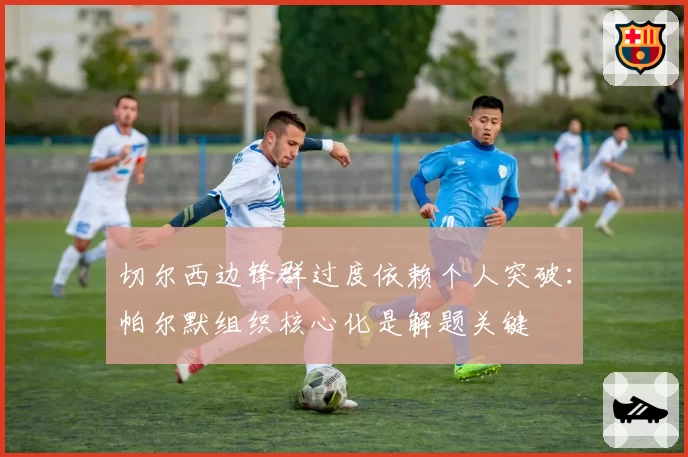 切尔西边锋群过度依赖个人突破：帕尔默组织核心化是解题关键