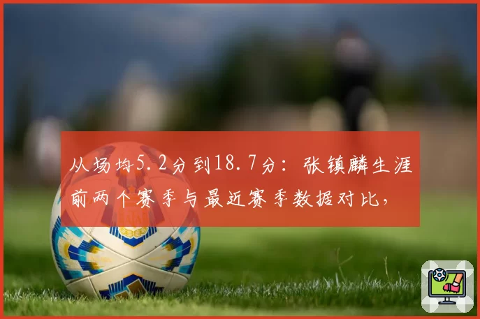 从场均5.2分到18.7分：张镇麟生涯前两个赛季与最近赛季数据对比，进步幅度堪比外援