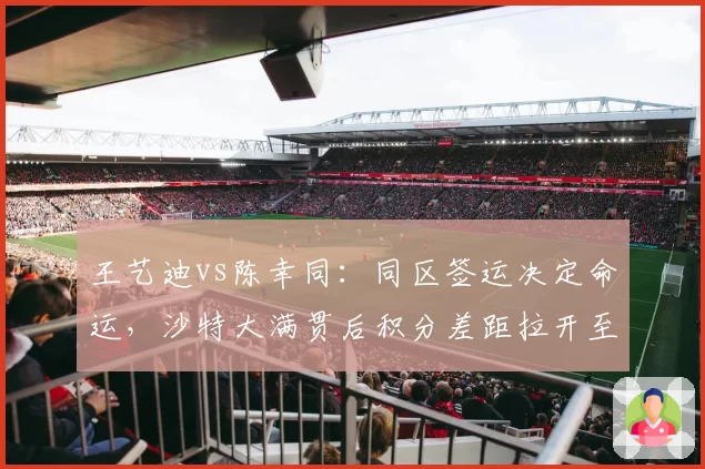 王艺迪vs陈幸同：同区签运决定命运，沙特大满贯后积分差距拉开至1500分