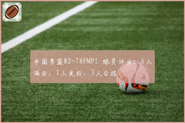 中国男篮82-78FMP！球员评分：6人满分，1人良好，3人合格