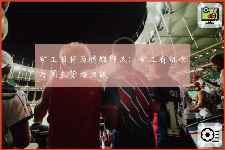 矿工旧将马特维耶夫：矿工有机会与国米势均力敌