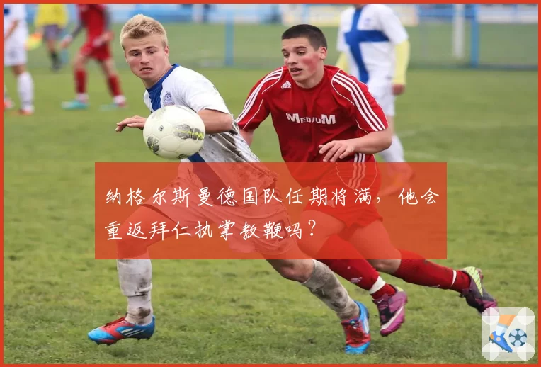 纳格尔斯曼德国队任期将满，他会重返拜仁执掌教鞭吗？