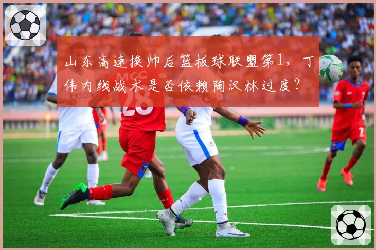 山东高速换帅后篮板球联盟第1，丁伟内线战术是否依赖陶汉林过度？