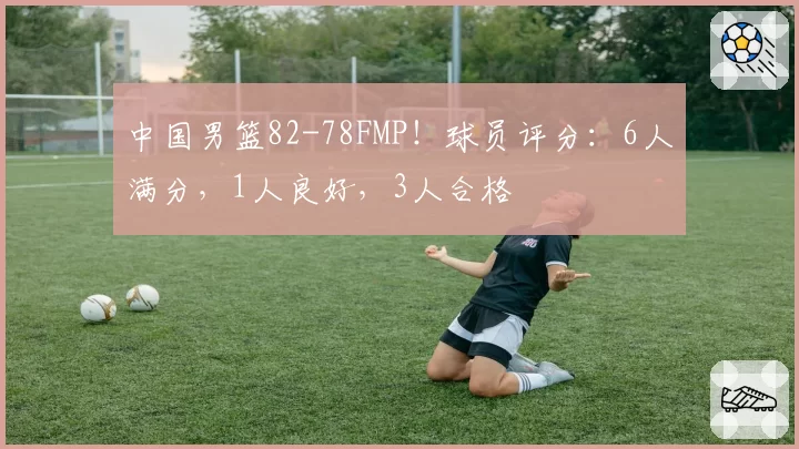 中国男篮82-78FMP！球员评分：6人满分，1人良好，3人合格