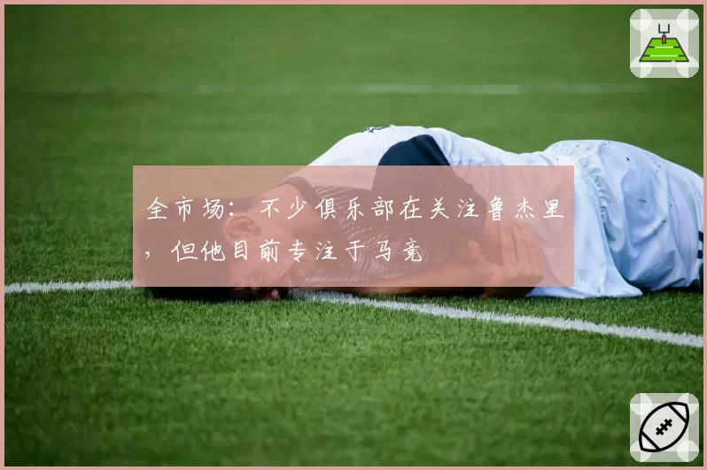 全市场：不少俱乐部在关注鲁杰里，但他目前专注于马竞