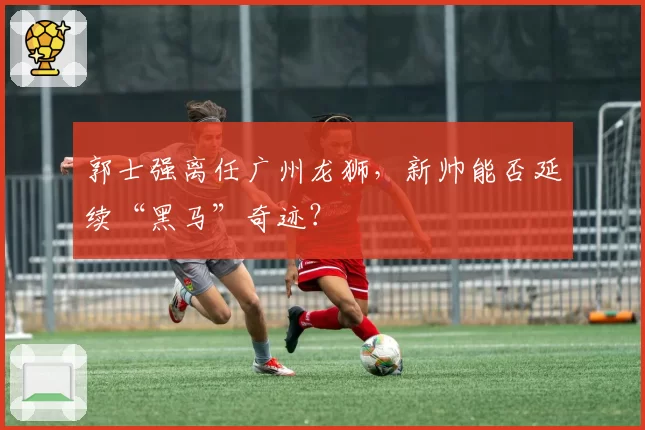 郭士强离任广州龙狮,新帅能否延续“黑马”奇迹?
