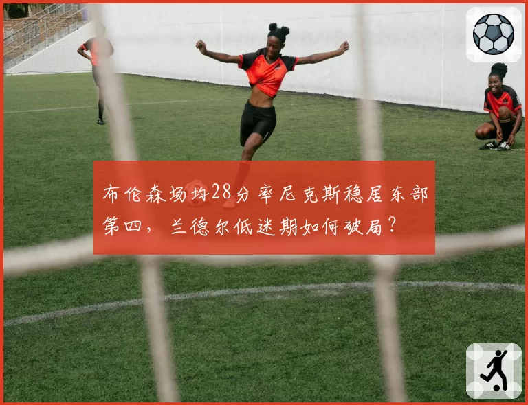 布伦森场均28分率尼克斯稳居东部第四，兰德尔低迷期如何破局？