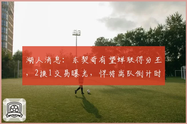 湖人消息：东契奇有望蝉联得分王，2换1交易曝光，悍将离队倒计时