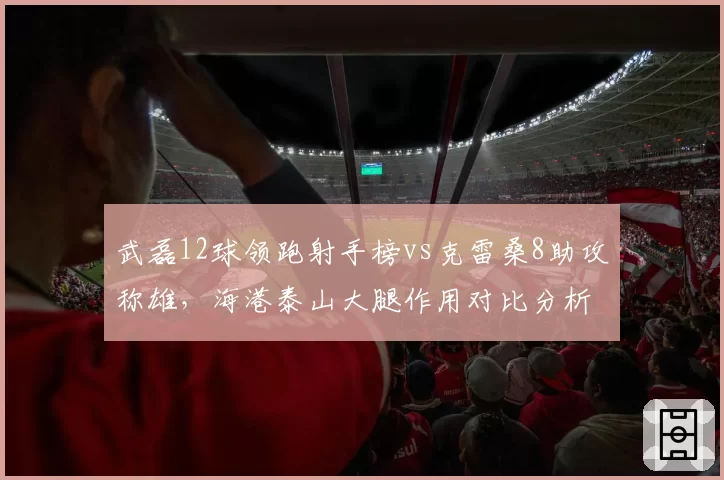 武磊12球领跑射手榜vs克雷桑8助攻称雄，海港泰山大腿作用对比分析
