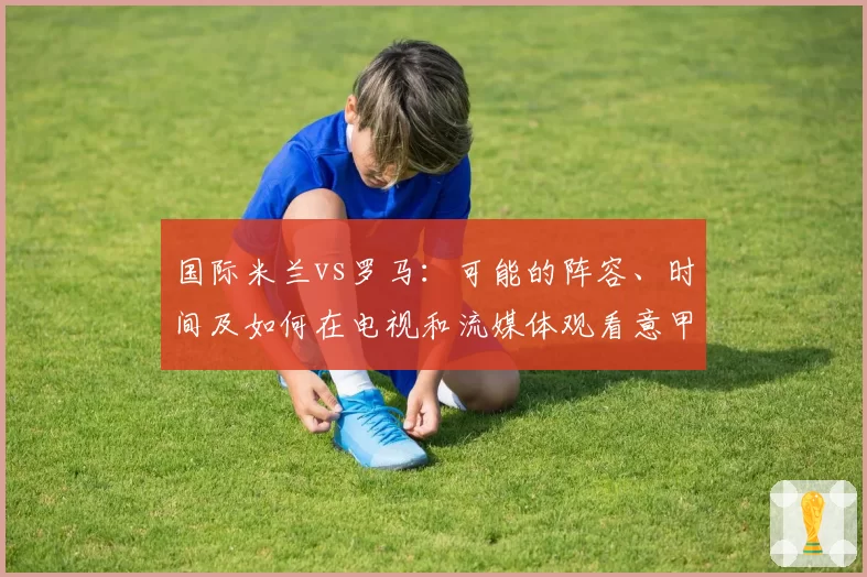 国际米兰vs罗马：可能的阵容、时间及如何在电视和流媒体观看意甲比赛