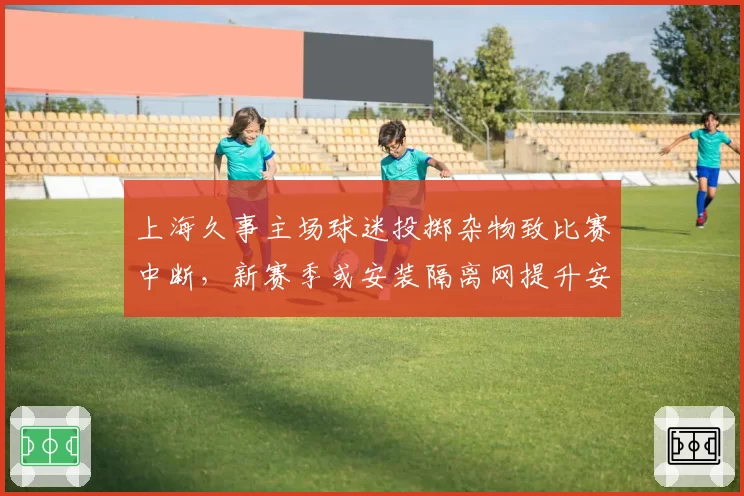 上海久事主场球迷投掷杂物致比赛中断，新赛季或安装隔离网提升安保