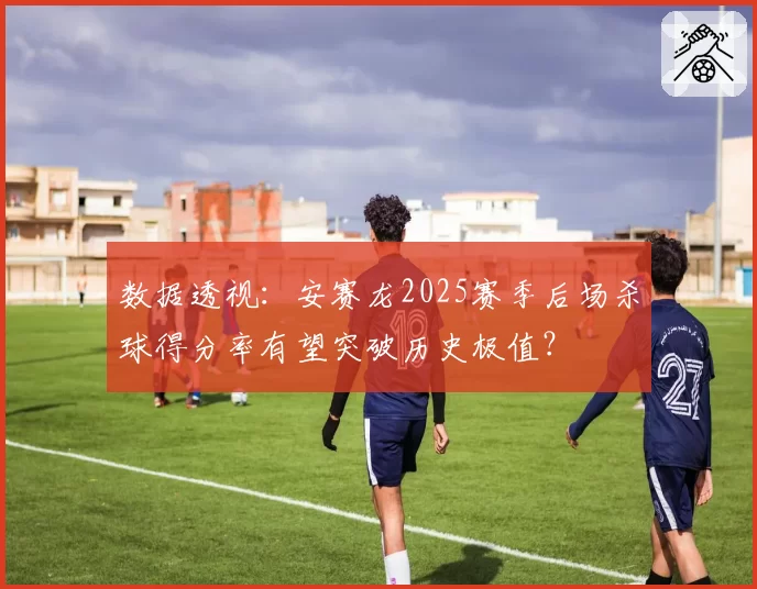 数据透视：安赛龙2025赛季后场杀球得分率有望突破历史极值？