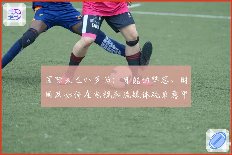 国际米兰vs罗马：可能的阵容、时间及如何在电视和流媒体观看意甲比赛