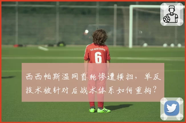 西西帕斯温网首轮惨遭横扫，单反技术被针对后战术体系如何重构？