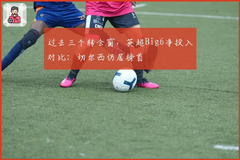 过去三个转会窗，英超Big6净投入对比：切尔西仍居榜首