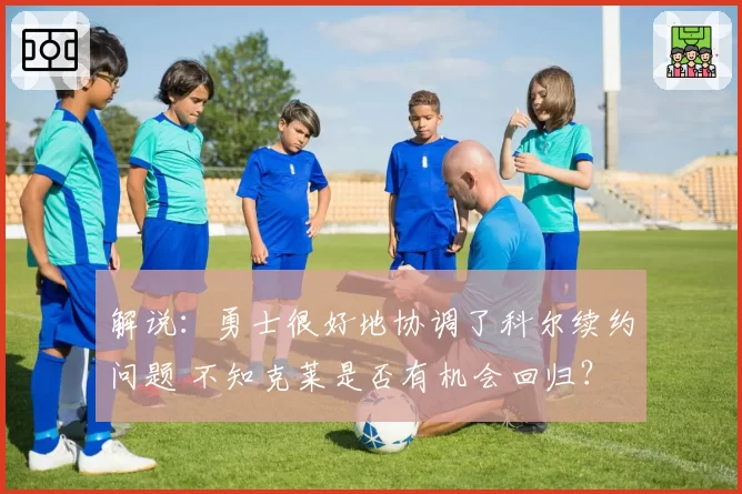 解说：勇士很好地协调了科尔续约问题 不知克莱是否有机会回归？