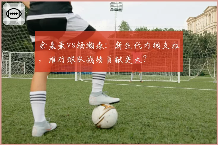 余嘉豪vs杨瀚森：新生代内线支柱，谁对球队战绩贡献更大？