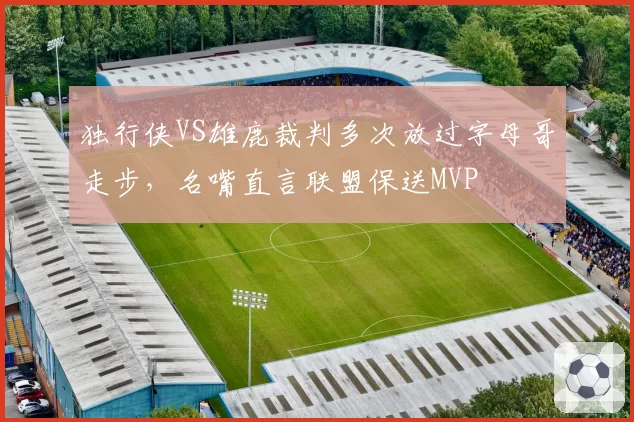 独行侠VS雄鹿裁判多次放过字母哥走步，名嘴直言联盟保送MVP