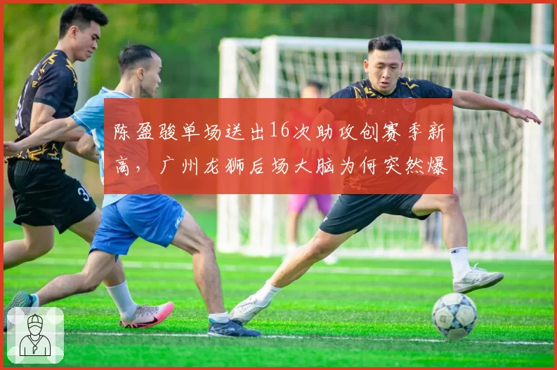 陈盈骏单场送出16次助攻创赛季新高，广州龙狮后场大脑为何突然爆发？