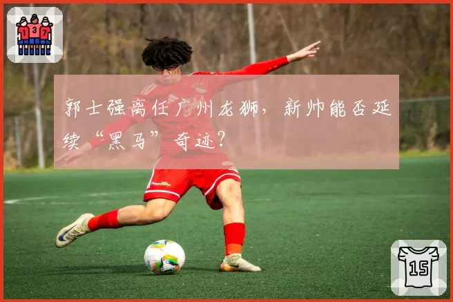 郭士强离任广州龙狮,新帅能否延续“黑马”奇迹?