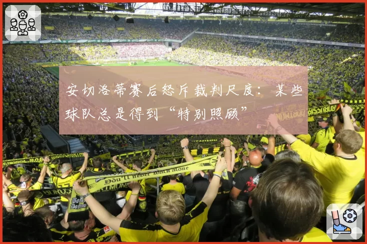 安切洛蒂赛后怒斥裁判尺度：某些球队总是得到“特别照顾”