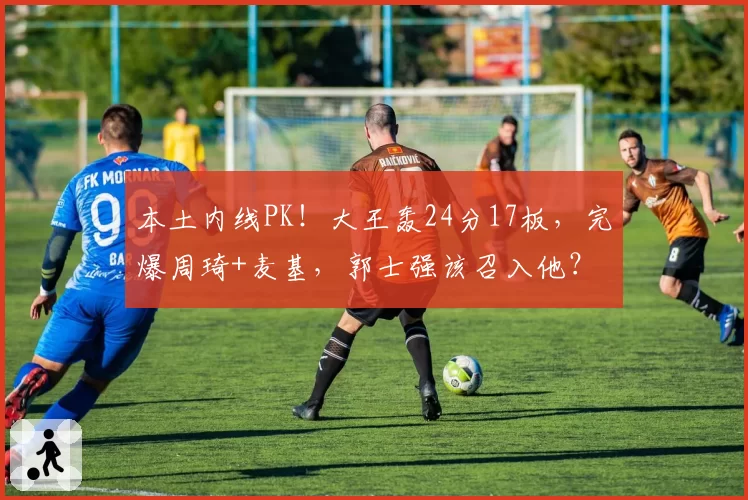 本土内线PK！大王轰24分17板，完爆周琦+麦基，郭士强该召入他？