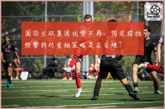国羽女双集团优势不再，固定搭档频繁拆对重组策略是否合理？